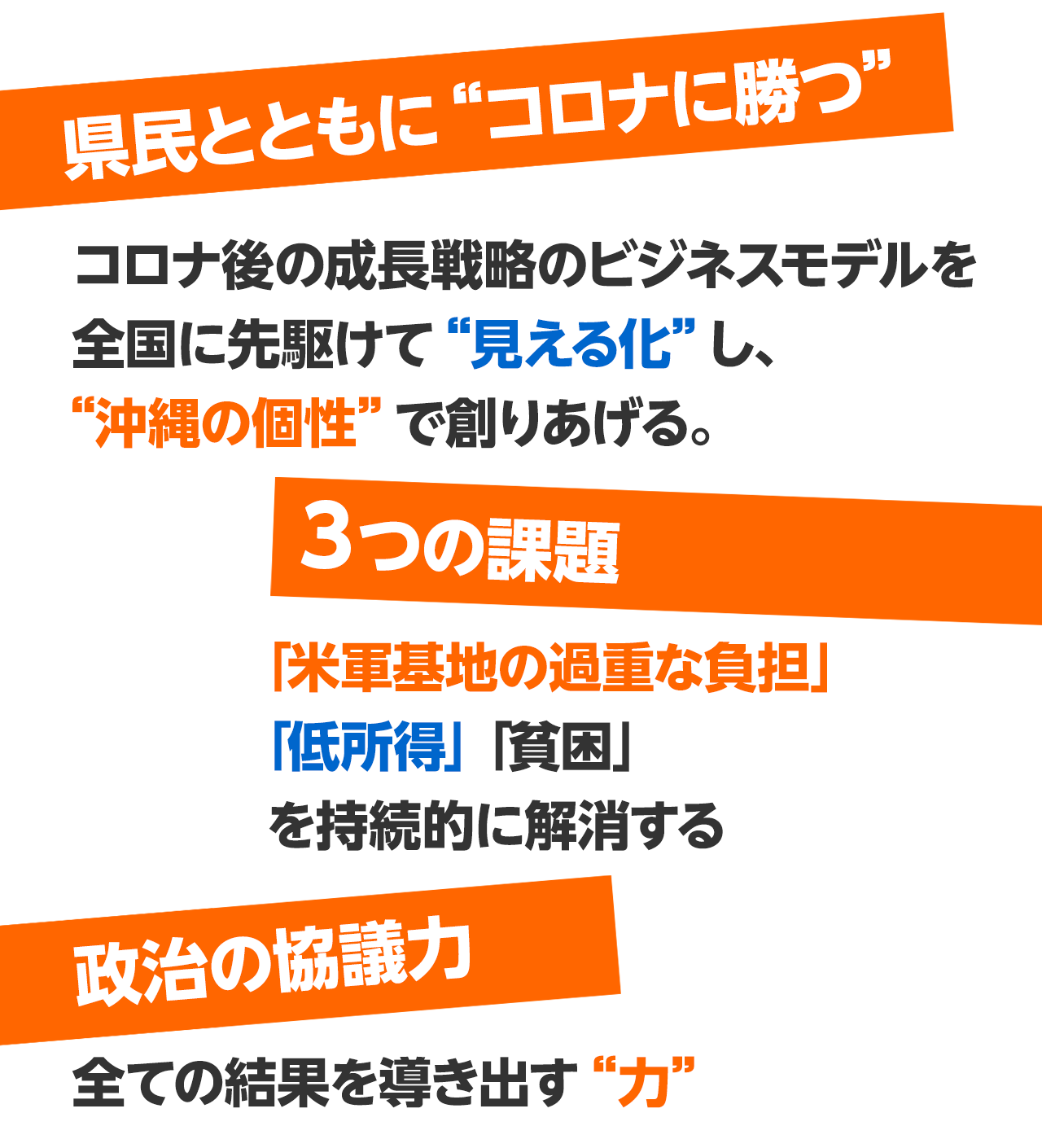 県民とともに“コロナに勝つ”コロナ後の長戦略のビジネスモデルを全国に先駆けて“見える化”し、“沖縄の個性”で創りあげる。３つの課題「米軍基地の過重な負担」「低所得」「貧困」を持続的に解消する政治の協議力全ての結果を導き出す“力”　“ONLY ONE” OKINAWAN